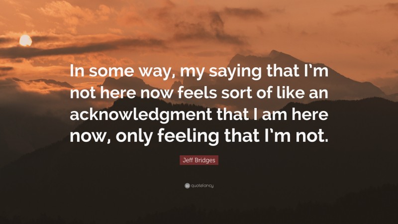 Jeff Bridges Quote: “In some way, my saying that I’m not here now feels sort of like an acknowledgment that I am here now, only feeling that I’m not.”