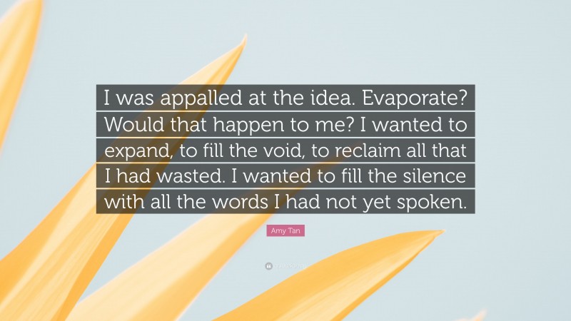 Amy Tan Quote: “I was appalled at the idea. Evaporate? Would that happen to me? I wanted to expand, to fill the void, to reclaim all that I had wasted. I wanted to fill the silence with all the words I had not yet spoken.”