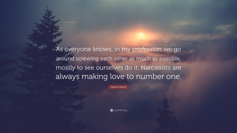 Valerie Martin Quote: “As everyone knows, in my profession we go around screwing each other as much as possible, mostly to see ourselves do it. Narcissists are always making love to number one.”