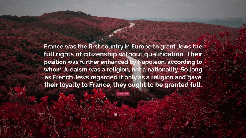 Leon Uris Quote: “France was the first country in Europe to grant Jews the full rights of citizenship without qualification. Their position was further enhanced by Napoleon, according to whom Judaism was a religion, not a nationality. So long as French Jews regarded it only as a religion and gave their loyalty to France, they ought to be granted full.”