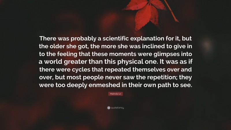 Malinda Lo Quote: “There was probably a scientific explanation for it, but the older she got, the more she was inclined to give in to the feeling that these moments were glimpses into a world greater than this physical one. It was as if there were cycles that repeated themselves over and over, but most people never saw the repetition; they were too deeply enmeshed in their own path to see.”