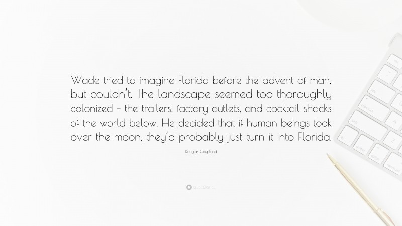 Douglas Coupland Quote: “Wade tried to imagine Florida before the advent of man, but couldn’t. The landscape seemed too thoroughly colonized – the trailers, factory outlets, and cocktail shacks of the world below. He decided that if human beings took over the moon, they’d probably just turn it into Florida.”