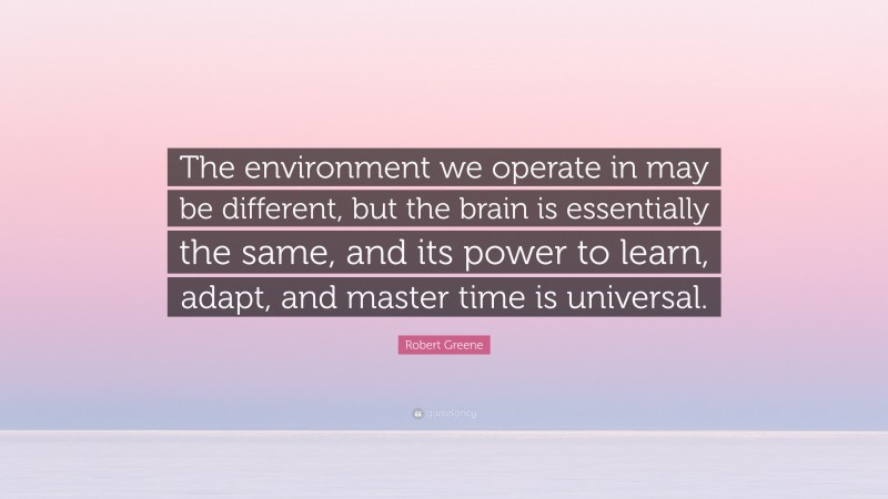 Robert Greene Quote: “The environment we operate in may be different, but the brain is essentially the same, and its power to learn, adapt, and master time is universal.”
