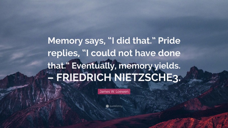 James W. Loewen Quote: “Memory says, “I did that.” Pride replies, “I could not have done that.” Eventually, memory yields. – FRIEDRICH NIETZSCHE3.”