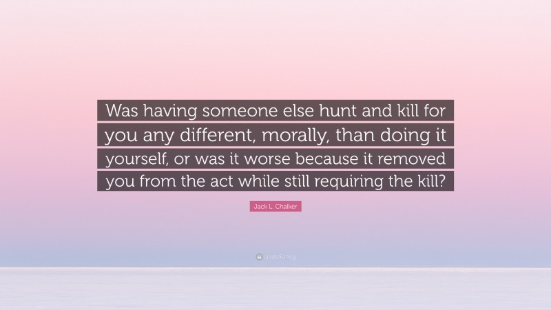 Jack L. Chalker Quote: “Was having someone else hunt and kill for you any different, morally, than doing it yourself, or was it worse because it removed you from the act while still requiring the kill?”