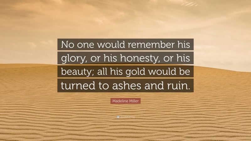 Madeline Miller Quote: “No one would remember his glory, or his honesty, or his beauty; all his gold would be turned to ashes and ruin.”