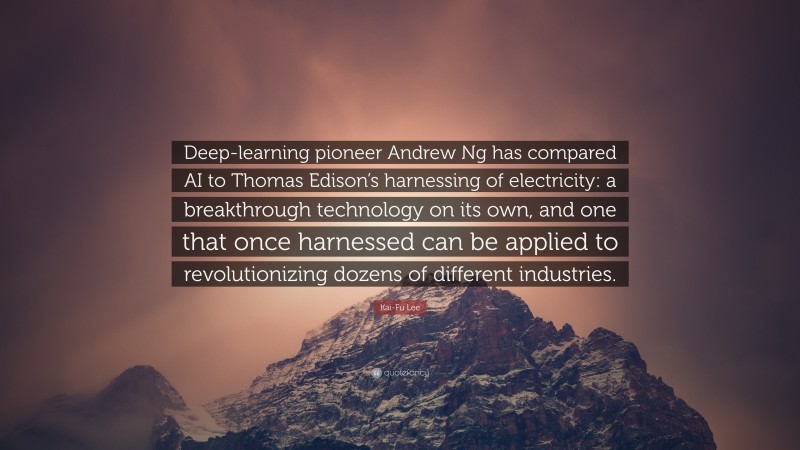 Kai-Fu Lee Quote: “Deep-learning pioneer Andrew Ng has compared AI to Thomas Edison’s harnessing of electricity: a breakthrough technology on its own, and one that once harnessed can be applied to revolutionizing dozens of different industries.”