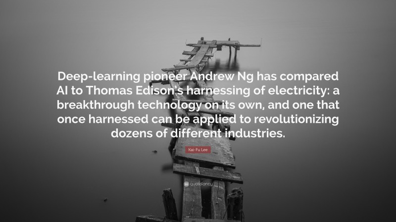 Kai-Fu Lee Quote: “Deep-learning pioneer Andrew Ng has compared AI to Thomas Edison’s harnessing of electricity: a breakthrough technology on its own, and one that once harnessed can be applied to revolutionizing dozens of different industries.”