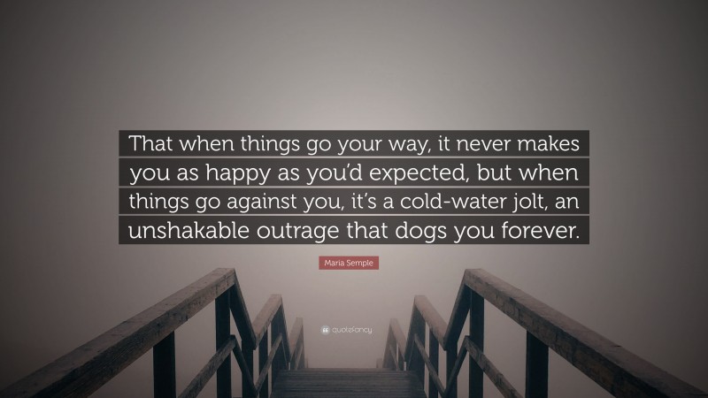 Maria Semple Quote: “That when things go your way, it never makes you as happy as you’d expected, but when things go against you, it’s a cold-water jolt, an unshakable outrage that dogs you forever.”