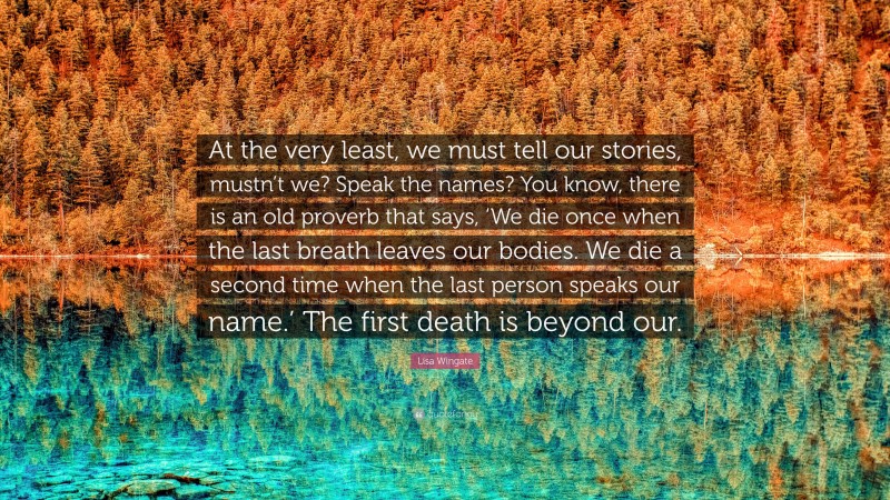 Lisa Wingate Quote: “At the very least, we must tell our stories, mustn’t we? Speak the names? You know, there is an old proverb that says, ‘We die once when the last breath leaves our bodies. We die a second time when the last person speaks our name.’ The first death is beyond our.”