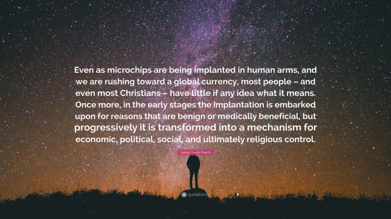 James Jacob Prasch Quote: “Even as microchips are being implanted in human arms, and we are rushing toward a global currency, most people – and even most Christians – have little if any idea what it means. Once more, in the early stages the implantation is embarked upon for reasons that are benign or medically beneficial, but progressively it is transformed into a mechanism for economic, political, social, and ultimately religious control.”