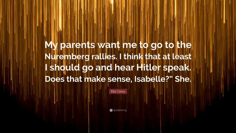 Ella Carey Quote: “My parents want me to go to the Nuremberg rallies. I think that at least I should go and hear Hitler speak. Does that make sense, Isabelle?” She.”