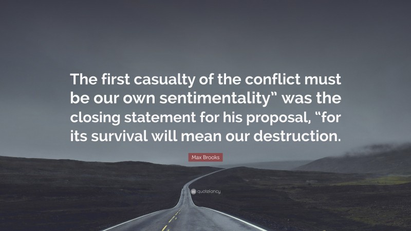 Max Brooks Quote: “The first casualty of the conflict must be our own sentimentality” was the closing statement for his proposal, “for its survival will mean our destruction.”