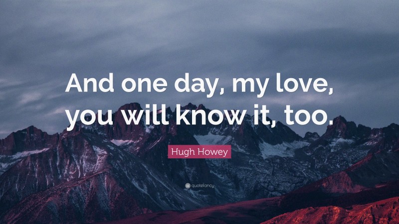 Hugh Howey Quote: “And one day, my love, you will know it, too.”