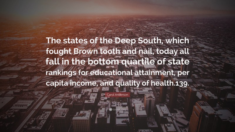 Carol Anderson Quote: “The states of the Deep South, which fought Brown tooth and nail, today all fall in the bottom quartile of state rankings for educational attainment, per capita income, and quality of health.139.”