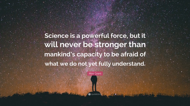 Mira Grant Quote: “Science is a powerful force, but it will never be stronger than mankind’s capacity to be afraid of what we do not yet fully understand.”
