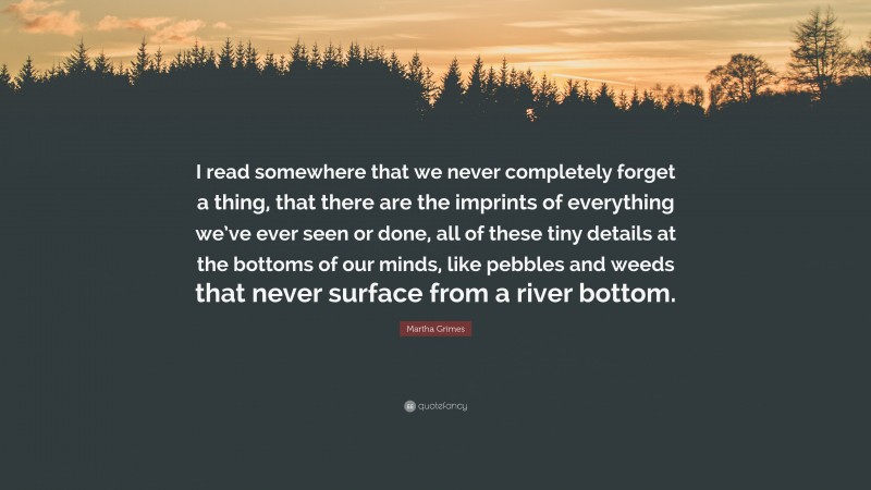 Martha Grimes Quote: “I read somewhere that we never completely forget a thing, that there are the imprints of everything we’ve ever seen or done, all of these tiny details at the bottoms of our minds, like pebbles and weeds that never surface from a river bottom.”