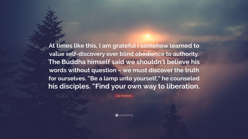 Gay Hendricks Quote: “At times like this, I am grateful I somehow learned to value self-discovery over blind obedience to authority. The Buddha himself said we shouldn’t believe his words without question – we must discover the truth for ourselves. “Be a lamp unto yourself,” he counseled his disciples. “Find your own way to liberation.”