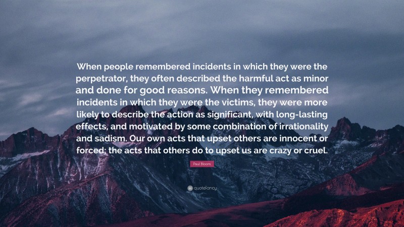 Paul Bloom Quote: “When people remembered incidents in which they were the perpetrator, they often described the harmful act as minor and done for good reasons. When they remembered incidents in which they were the victims, they were more likely to describe the action as significant, with long-lasting effects, and motivated by some combination of irrationality and sadism. Our own acts that upset others are innocent or forced; the acts that others do to upset us are crazy or cruel.”