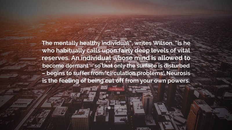 Colin Wilson Quote: “The mentally healthy individual”, writes Wilson. “is he who habitually calls upon fairly deep levels of vital reserves. An individual whose mind is allowed to become dormant – so that only the surface is disturbed – begins to suffer from ‘circulation problems’. Neurosis is the feeling of being cut off from your own powers.”