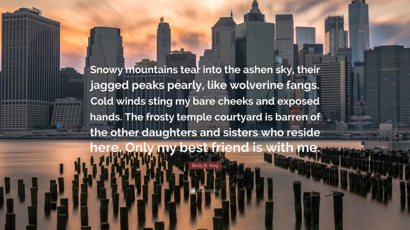 Emily R. King Quote: “Snowy mountains tear into the ashen sky, their jagged peaks pearly, like wolverine fangs. Cold winds sting my bare cheeks and exposed hands. The frosty temple courtyard is barren of the other daughters and sisters who reside here. Only my best friend is with me.”