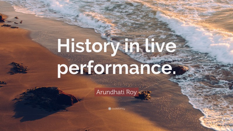 Arundhati Roy Quote: “History in live performance.”