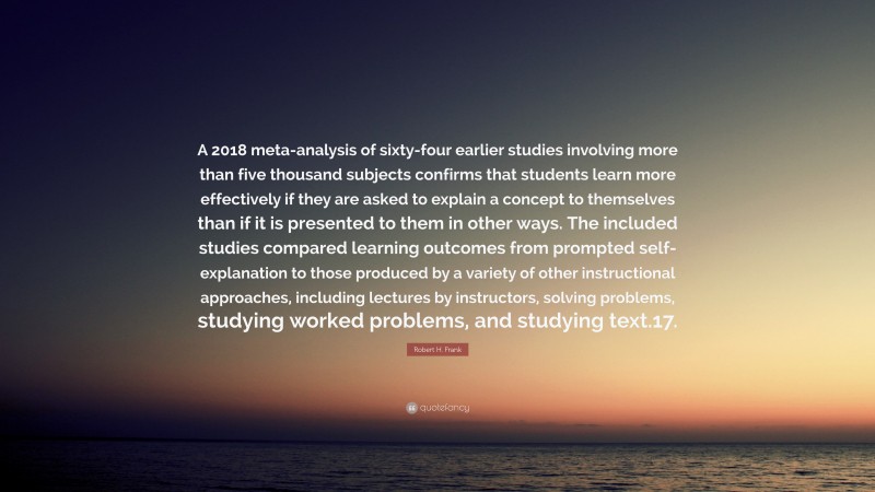 Robert H. Frank Quote: “A 2018 meta-analysis of sixty-four earlier studies involving more than five thousand subjects confirms that students learn more effectively if they are asked to explain a concept to themselves than if it is presented to them in other ways. The included studies compared learning outcomes from prompted self-explanation to those produced by a variety of other instructional approaches, including lectures by instructors, solving problems, studying worked problems, and studying text.17.”