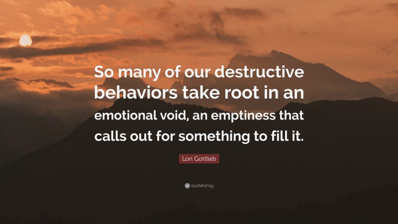 Lori Gottlieb Quote: “So many of our destructive behaviors take root in an emotional void, an emptiness that calls out for something to fill it.”