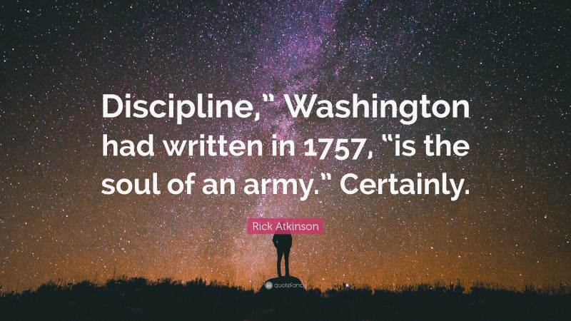 Rick Atkinson Quote: “Discipline,” Washington had written in 1757, “is the soul of an army.” Certainly.”
