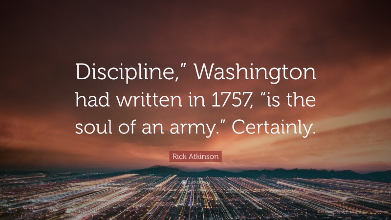 Rick Atkinson Quote: “Discipline,” Washington had written in 1757, “is the soul of an army.” Certainly.”