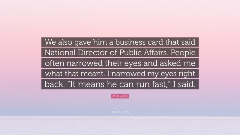 Phil Knight Quote: “We also gave him a business card that said National Director of Public Affairs. People often narrowed their eyes and asked me what that meant. I narrowed my eyes right back. “It means he can run fast,” I said.”