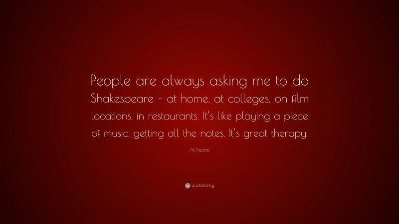 Al Pacino Quote: “People are always asking me to do Shakespeare – at home, at colleges, on film locations, in restaurants. It’s like playing a piece of music, getting all the notes. It’s great therapy.”