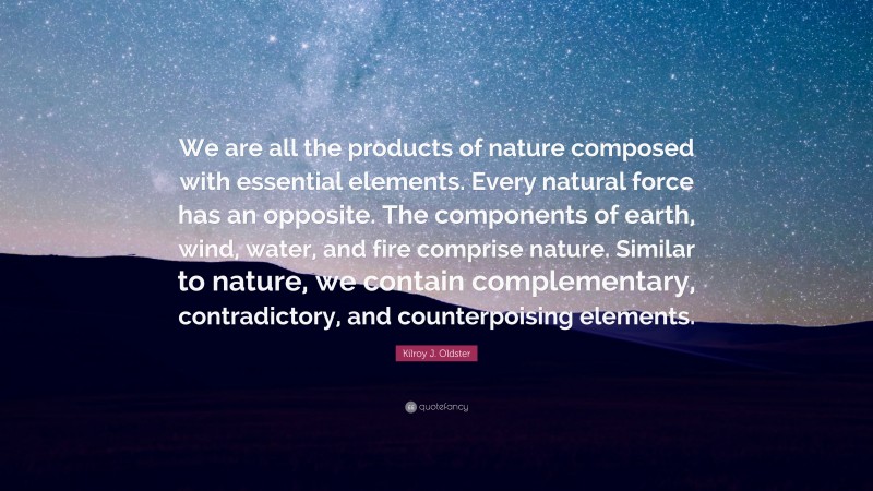 Kilroy J. Oldster Quote: “We are all the products of nature composed with essential elements. Every natural force has an opposite. The components of earth, wind, water, and fire comprise nature. Similar to nature, we contain complementary, contradictory, and counterpoising elements.”