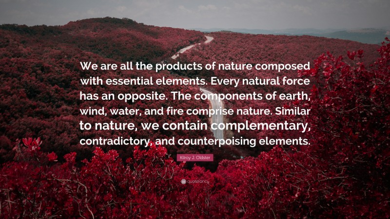 Kilroy J. Oldster Quote: “We are all the products of nature composed with essential elements. Every natural force has an opposite. The components of earth, wind, water, and fire comprise nature. Similar to nature, we contain complementary, contradictory, and counterpoising elements.”