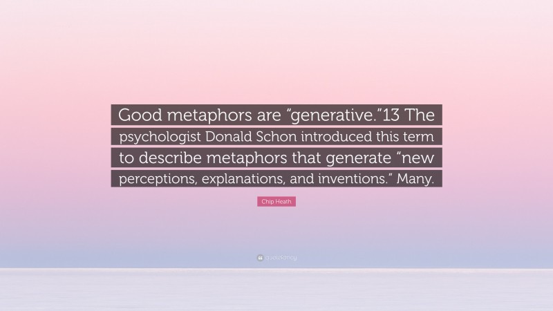 Chip Heath Quote: “Good metaphors are “generative.”13 The psychologist Donald Schon introduced this term to describe metaphors that generate “new perceptions, explanations, and inventions.” Many.”