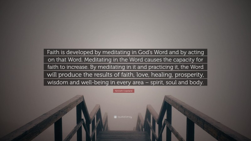 Kenneth Copeland Quote: “Faith is developed by meditating in God’s Word and by acting on that Word. Meditating in the Word causes the capacity for faith to increase. By meditating in it and practicing it, the Word will produce the results of faith, love, healing, prosperity, wisdom and well-being in every area – spirit, soul and body.”
