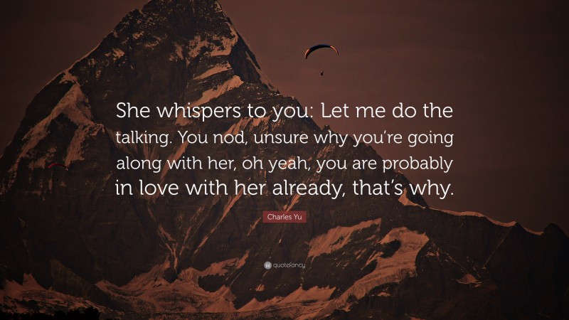 Charles Yu Quote: “She whispers to you: Let me do the talking. You nod, unsure why you’re going along with her, oh yeah, you are probably in love with her already, that’s why.”