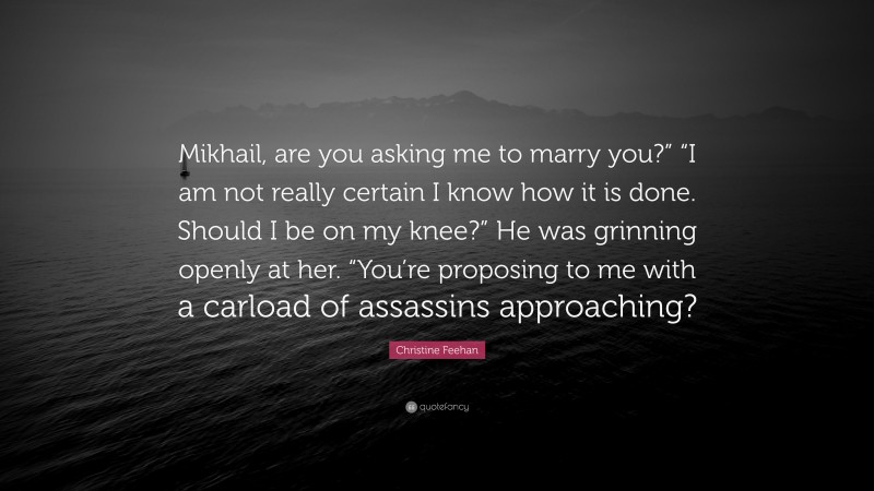 Christine Feehan Quote: “Mikhail, are you asking me to marry you?” “I am not really certain I know how it is done. Should I be on my knee?” He was grinning openly at her. “You’re proposing to me with a carload of assassins approaching?”
