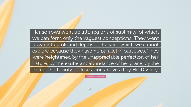 Frederick William Faber Quote: “Her sorrows went up into regions of sublimity, of which we can form only the vaguest conceptions. They went down into profound depths of the soul, which we cannot explore because they have no parallel in ourselves. They were heightened by the unappreciable perfection of her nature, by the exuberant abundance of her grace, by the exceeding beauty of Jesus, and above all by His Divinity.”