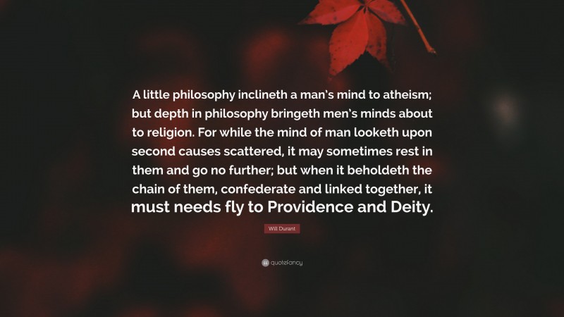 Will Durant Quote: “A little philosophy inclineth a man’s mind to atheism; but depth in philosophy bringeth men’s minds about to religion. For while the mind of man looketh upon second causes scattered, it may sometimes rest in them and go no further; but when it beholdeth the chain of them, confederate and linked together, it must needs fly to Providence and Deity.”