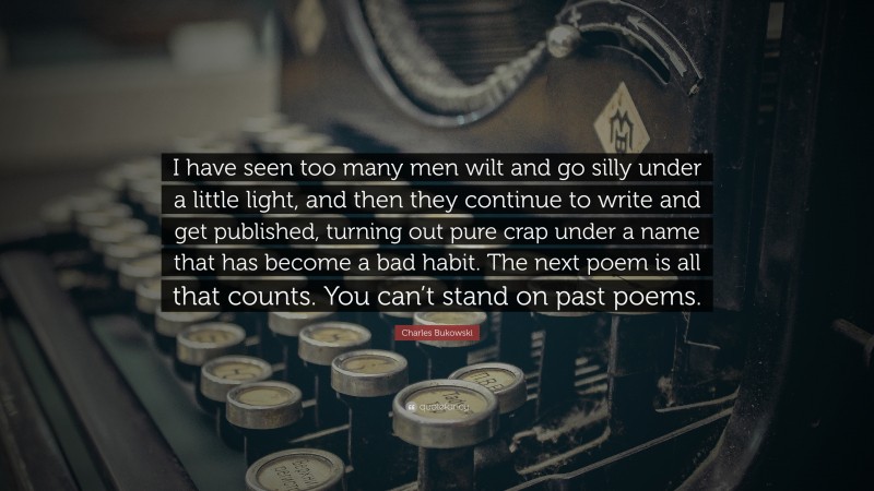 Charles Bukowski Quote: “I have seen too many men wilt and go silly under a little light, and then they continue to write and get published, turning out pure crap under a name that has become a bad habit. The next poem is all that counts. You can’t stand on past poems.”