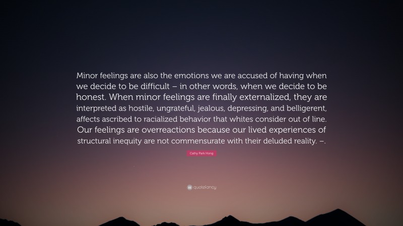 Cathy Park Hong Quote: “Minor feelings are also the emotions we are accused of having when we decide to be difficult – in other words, when we decide to be honest. When minor feelings are finally externalized, they are interpreted as hostile, ungrateful, jealous, depressing, and belligerent, affects ascribed to racialized behavior that whites consider out of line. Our feelings are overreactions because our lived experiences of structural inequity are not commensurate with their deluded reality. –.”