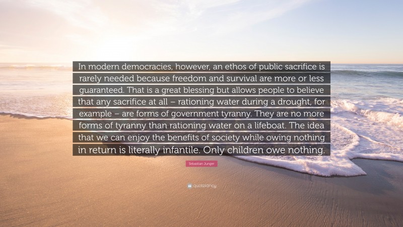 Sebastian Junger Quote: “In modern democracies, however, an ethos of public sacrifice is rarely needed because freedom and survival are more or less guaranteed. That is a great blessing but allows people to believe that any sacrifice at all – rationing water during a drought, for example – are forms of government tyranny. They are no more forms of tyranny than rationing water on a lifeboat. The idea that we can enjoy the benefits of society while owing nothing in return is literally infantile. Only children owe nothing.”