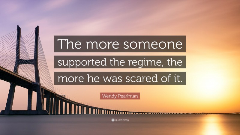 Wendy Pearlman Quote: “The more someone supported the regime, the more he was scared of it.”