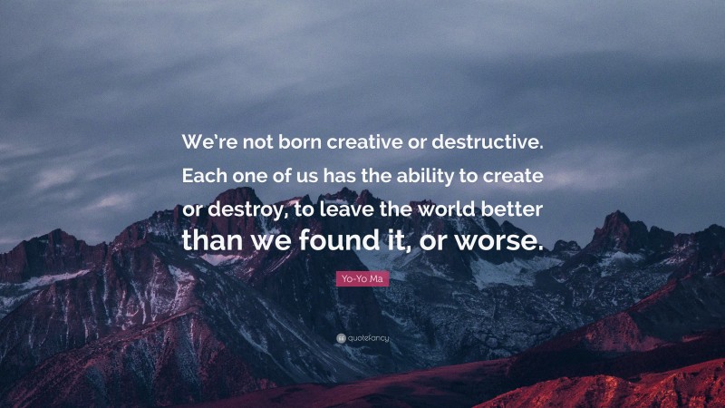 Yo-Yo Ma Quote: “We’re not born creative or destructive. Each one of us has the ability to create or destroy, to leave the world better than we found it, or worse.”