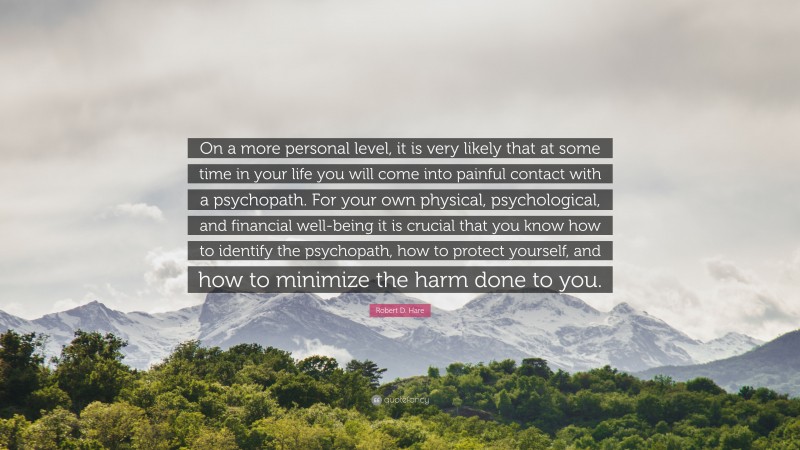 Robert D. Hare Quote: “On a more personal level, it is very likely that at some time in your life you will come into painful contact with a psychopath. For your own physical, psychological, and financial well-being it is crucial that you know how to identify the psychopath, how to protect yourself, and how to minimize the harm done to you.”