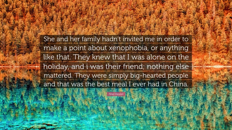 Peter Hessler Quote: “She and her family hadn’t invited me in order to make a point about xenophobia, or anything like that. They knew that I was alone on the holiday, and i was their friend; nothing else mattered. They were simply big-hearted people and that was the best meal I ever had in China.”