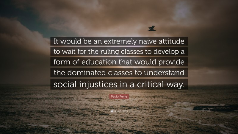 Paulo Freire Quote: “It would be an extremely naive attitude to wait for the ruling classes to develop a form of education that would provide the dominated classes to understand social injustices in a critical way.”