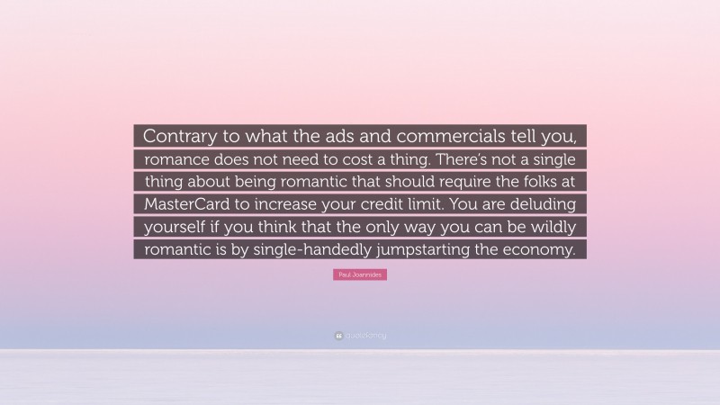Paul Joannides Quote: “Contrary to what the ads and commercials tell you, romance does not need to cost a thing. There’s not a single thing about being romantic that should require the folks at MasterCard to increase your credit limit. You are deluding yourself if you think that the only way you can be wildly romantic is by single-handedly jumpstarting the economy.”