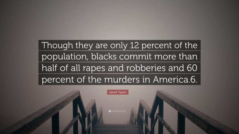 Jared Taylor Quote: “Though they are only 12 percent of the population, blacks commit more than half of all rapes and robberies and 60 percent of the murders in America.6.”